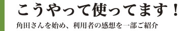 こうやって使ってます!:角田さんを始め、利用者の感想を一部ご紹介